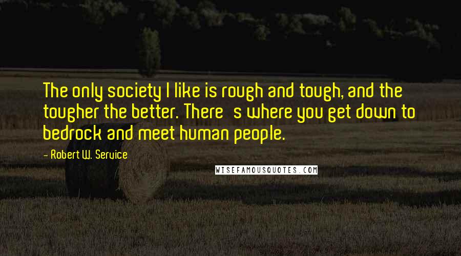 Robert W. Service quotes: The only society I like is rough and tough, and the tougher the better. There's where you get down to bedrock and meet human people. Robert W. Service quotes: The only society I like is rough and tough, and the tougher the better. There's where you get down to bedrock and meet human people.