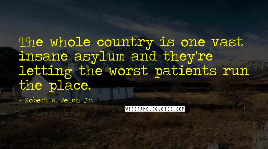 Robert W. Welch Jr. quotes: The whole country is one vast insane asylum and they're letting the worst patients run the place.