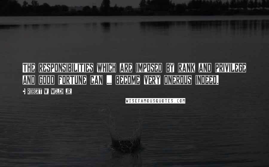 Robert W. Welch Jr. quotes: The responsibilities which are imposed by rank and privilege and good fortune can ... become very onerous indeed.