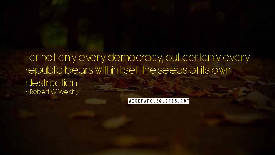Robert W. Welch Jr. quotes: For not only every democracy, but certainly every republic, bears within itself the seeds of its own destruction.