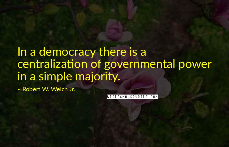 Robert W. Welch Jr. quotes: In a democracy there is a centralization of governmental power in a simple majority.