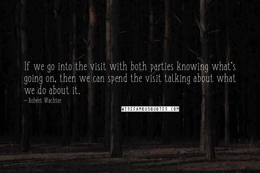 Robert Wachter quotes: If we go into the visit with both parties knowing what's going on, then we can spend the visit talking about what we do about it.