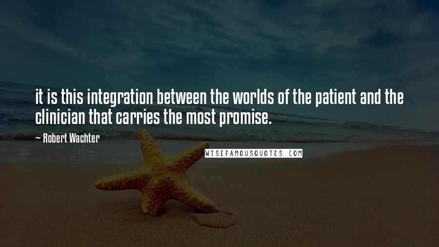 Robert Wachter quotes: it is this integration between the worlds of the patient and the clinician that carries the most promise.