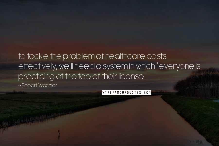 Robert Wachter quotes: to tackle the problem of healthcare costs effectively, we'll need a system in which "everyone is practicing at the top of their license.