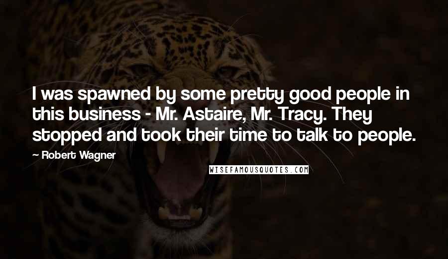Robert Wagner quotes: I was spawned by some pretty good people in this business - Mr. Astaire, Mr. Tracy. They stopped and took their time to talk to people.