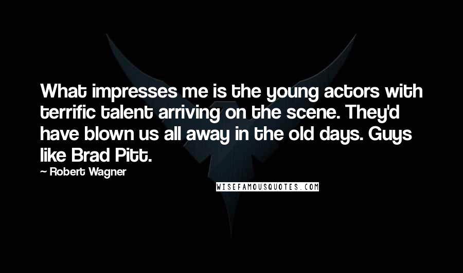 Robert Wagner quotes: What impresses me is the young actors with terrific talent arriving on the scene. They'd have blown us all away in the old days. Guys like Brad Pitt.