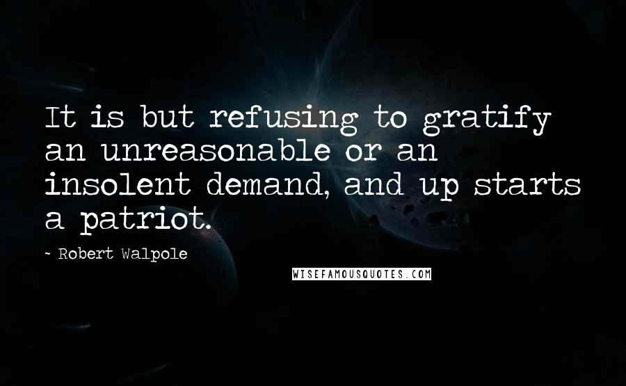 Robert Walpole quotes: It is but refusing to gratify an unreasonable or an insolent demand, and up starts a patriot.