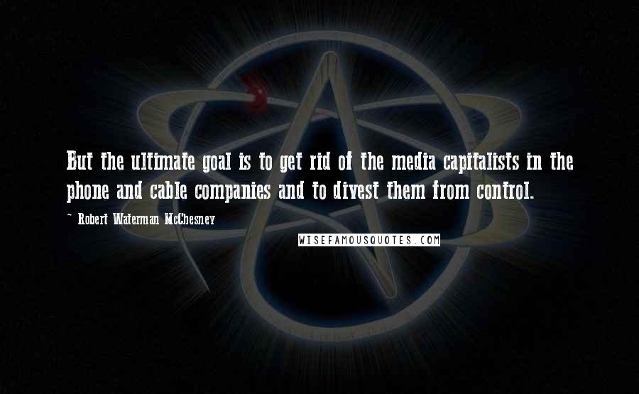 Robert Waterman McChesney quotes: But the ultimate goal is to get rid of the media capitalists in the phone and cable companies and to divest them from control.