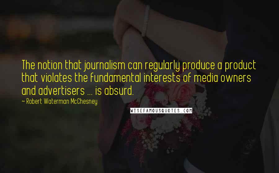 Robert Waterman McChesney quotes: The notion that journalism can regularly produce a product that violates the fundamental interests of media owners and advertisers ... is absurd.