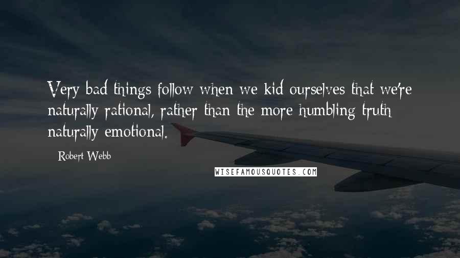 Robert Webb quotes: Very bad things follow when we kid ourselves that we're naturally rational, rather than the more humbling truth: naturally emotional.