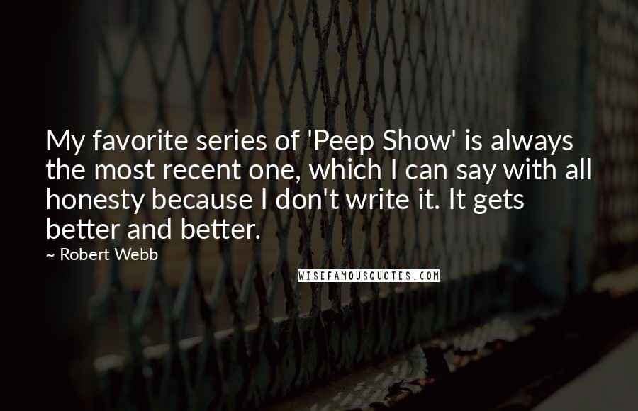 Robert Webb quotes: My favorite series of 'Peep Show' is always the most recent one, which I can say with all honesty because I don't write it. It gets better and better.