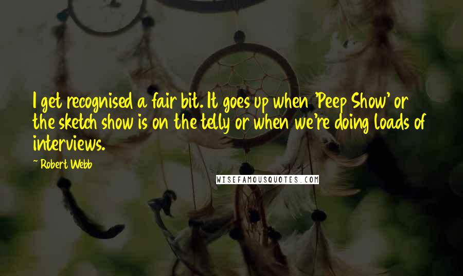 Robert Webb quotes: I get recognised a fair bit. It goes up when 'Peep Show' or the sketch show is on the telly or when we're doing loads of interviews.