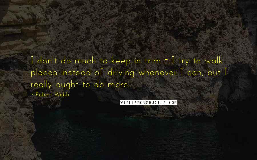 Robert Webb quotes: I don't do much to keep in trim - I try to walk places instead of driving whenever I can, but I really ought to do more.