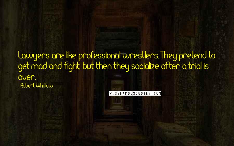 Robert Whitlow quotes: Lawyers are like professional wrestlers. They pretend to get mad and fight, but then they socialize after a trial is over.