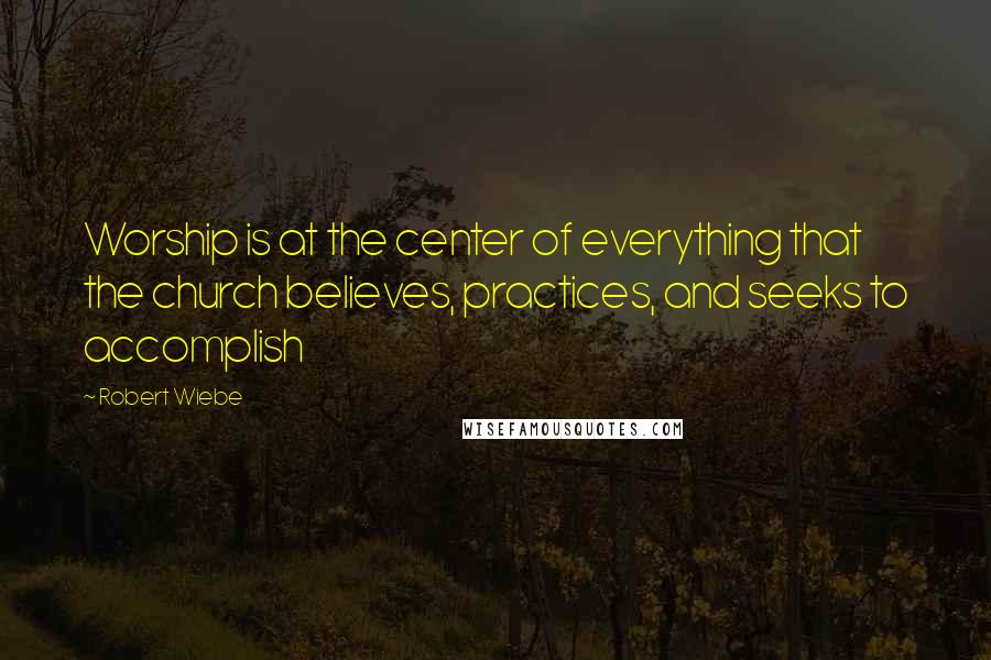 Robert Wiebe quotes: Worship is at the center of everything that the church believes, practices, and seeks to accomplish