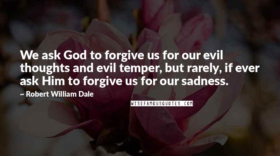Robert William Dale quotes: We ask God to forgive us for our evil thoughts and evil temper, but rarely, if ever ask Him to forgive us for our sadness. Robert William Dale quotes: We ask God to forgive us for our evil thoughts and evil temper, but rarely, if ever ask Him to forgive us for our sadness.