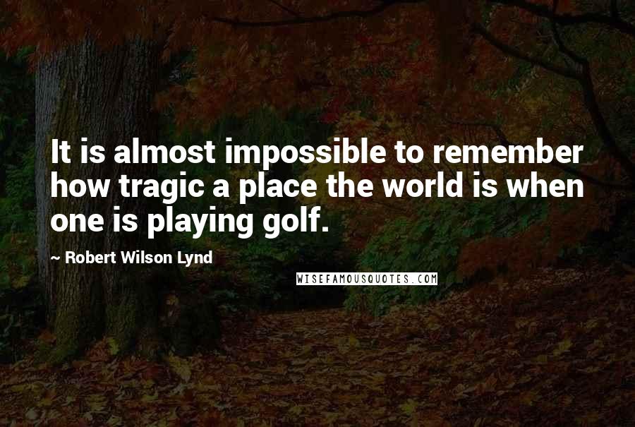 Robert Wilson Lynd quotes: It is almost impossible to remember how tragic a place the world is when one is playing golf.