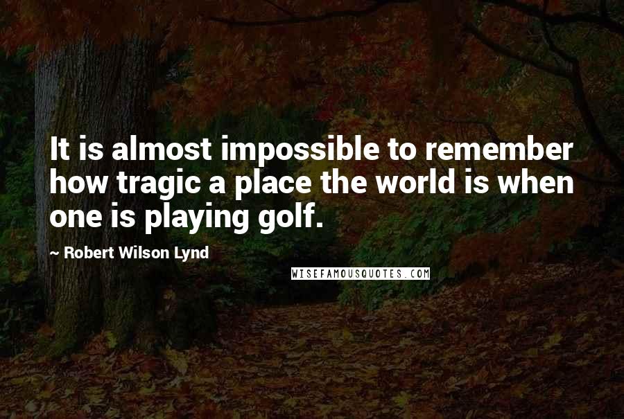 Robert Wilson Lynd quotes: It is almost impossible to remember how tragic a place the world is when one is playing golf. Robert Wilson Lynd quotes: It is almost impossible to remember how tragic a place the world is when one is playing golf.