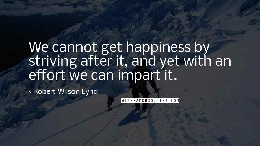Robert Wilson Lynd quotes: We cannot get happiness by striving after it, and yet with an effort we can impart it. Robert Wilson Lynd quotes: We cannot get happiness by striving after it, and yet with an effort we can impart it.