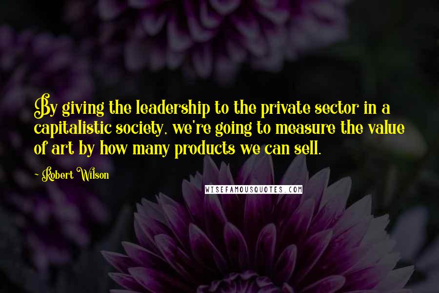 Robert Wilson quotes: By giving the leadership to the private sector in a capitalistic society, we're going to measure the value of art by how many products we can sell.