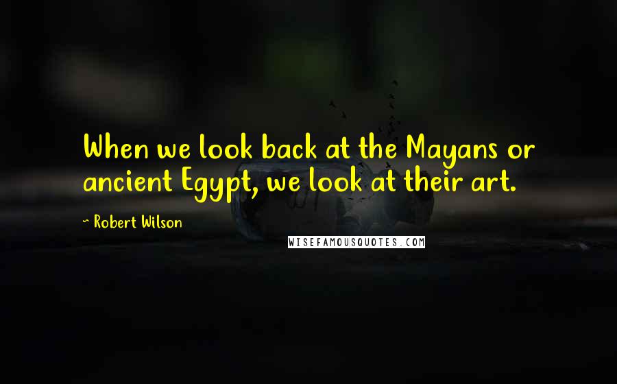 Robert Wilson quotes: When we look back at the Mayans or ancient Egypt, we look at their art.