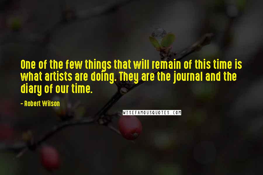 Robert Wilson quotes: One of the few things that will remain of this time is what artists are doing. They are the journal and the diary of our time.