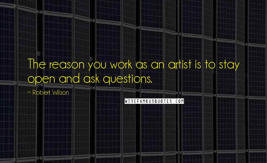 Robert Wilson quotes: The reason you work as an artist is to stay open and ask questions.