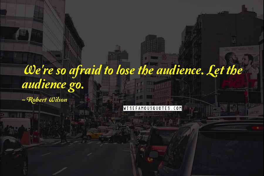 Robert Wilson quotes: We're so afraid to lose the audience. Let the audience go.