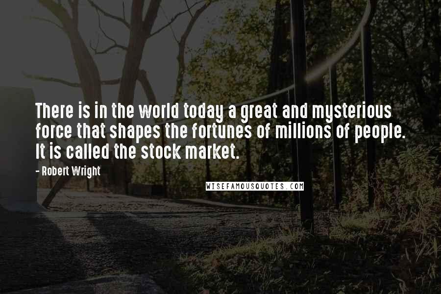 Robert Wright quotes: There is in the world today a great and mysterious force that shapes the fortunes of millions of people. It is called the stock market.