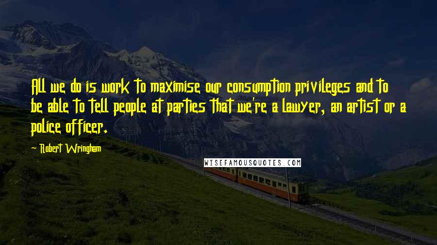 Robert Wringham quotes: All we do is work to maximise our consumption privileges and to be able to tell people at parties that we're a lawyer, an artist or a police officer. Robert Wringham quotes: All we do is work to maximise our consumption privileges and to be able to tell people at parties that we're a lawyer, an artist or a police officer.