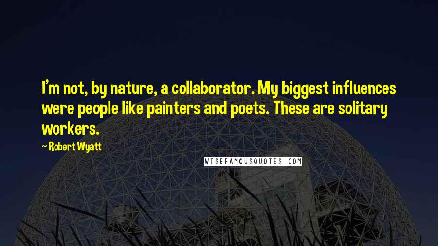 Robert Wyatt quotes: I'm not, by nature, a collaborator. My biggest influences were people like painters and poets. These are solitary workers.