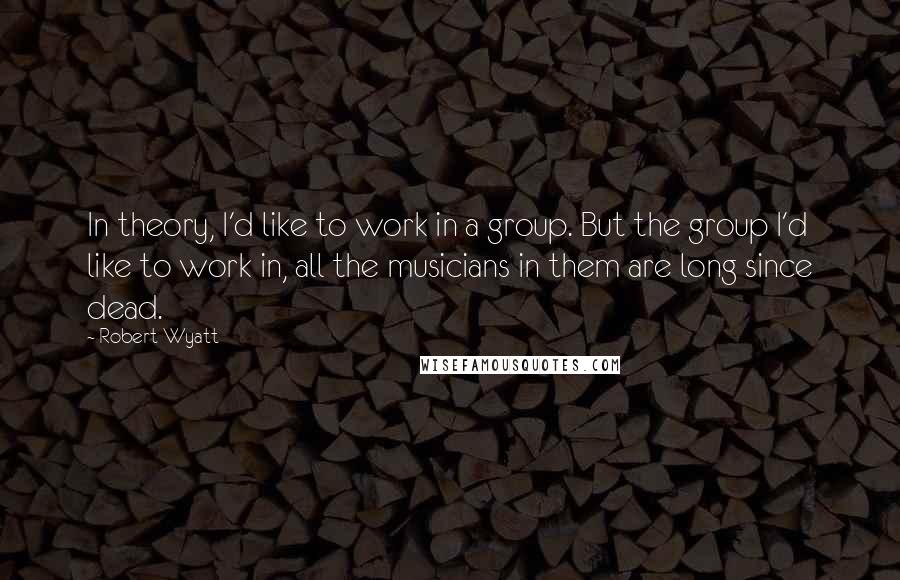 Robert Wyatt quotes: In theory, I'd like to work in a group. But the group I'd like to work in, all the musicians in them are long since dead.