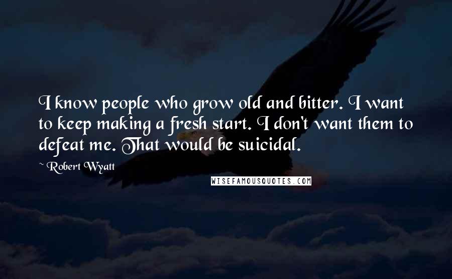 Robert Wyatt quotes: I know people who grow old and bitter. I want to keep making a fresh start. I don't want them to defeat me. That would be suicidal.