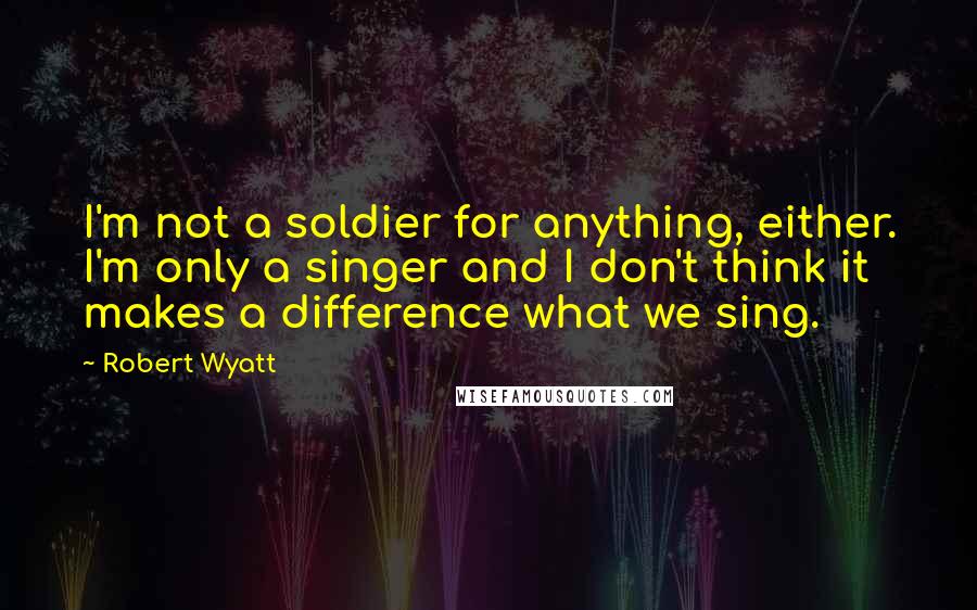 Robert Wyatt quotes: I'm not a soldier for anything, either. I'm only a singer and I don't think it makes a difference what we sing.