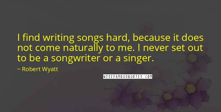 Robert Wyatt quotes: I find writing songs hard, because it does not come naturally to me. I never set out to be a songwriter or a singer.