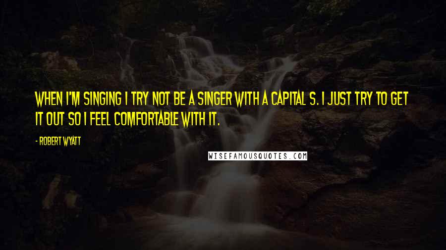 Robert Wyatt quotes: When I'm singing I try not be a singer with a capital S. I just try to get it out so I feel comfortable with it.