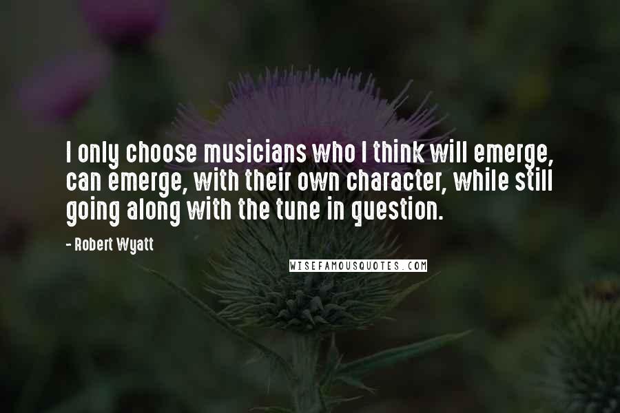 Robert Wyatt quotes: I only choose musicians who I think will emerge, can emerge, with their own character, while still going along with the tune in question.