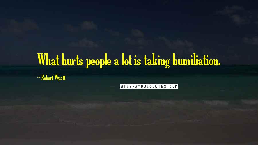 Robert Wyatt quotes: What hurts people a lot is taking humiliation.
