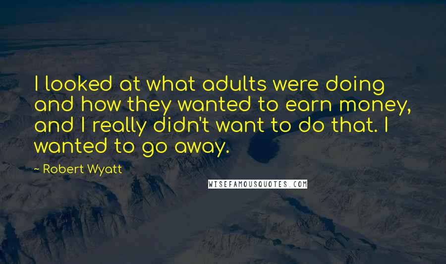 Robert Wyatt quotes: I looked at what adults were doing and how they wanted to earn money, and I really didn't want to do that. I wanted to go away.