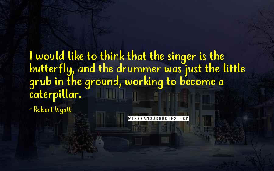 Robert Wyatt quotes: I would like to think that the singer is the butterfly, and the drummer was just the little grub in the ground, working to become a caterpillar.