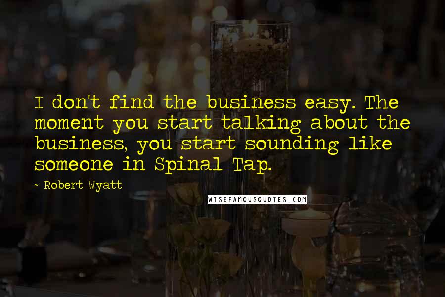 Robert Wyatt quotes: I don't find the business easy. The moment you start talking about the business, you start sounding like someone in Spinal Tap.