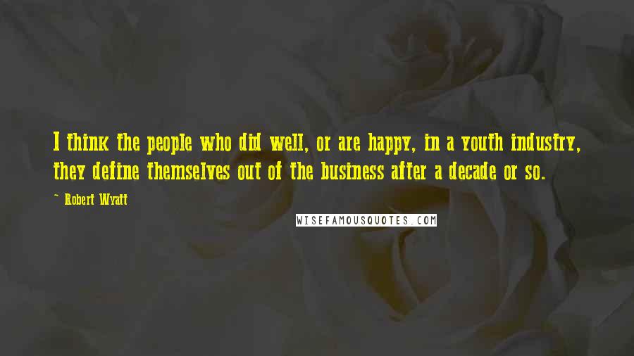 Robert Wyatt quotes: I think the people who did well, or are happy, in a youth industry, they define themselves out of the business after a decade or so.