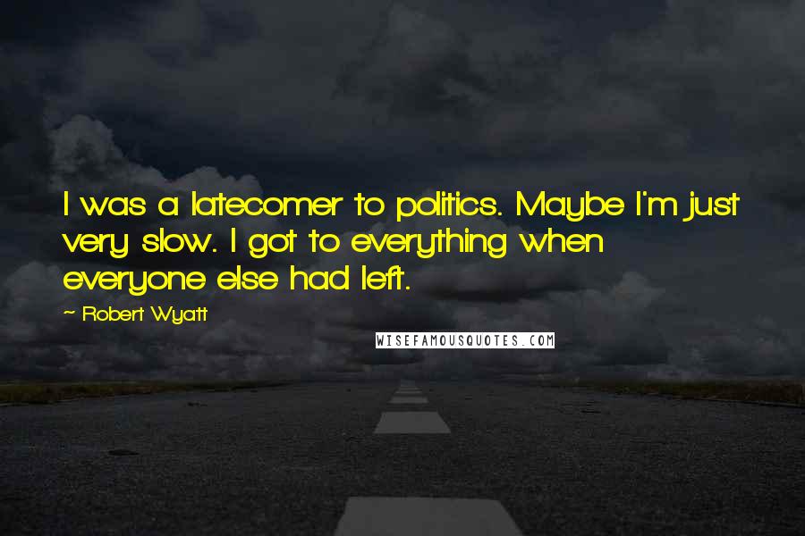 Robert Wyatt quotes: I was a latecomer to politics. Maybe I'm just very slow. I got to everything when everyone else had left.