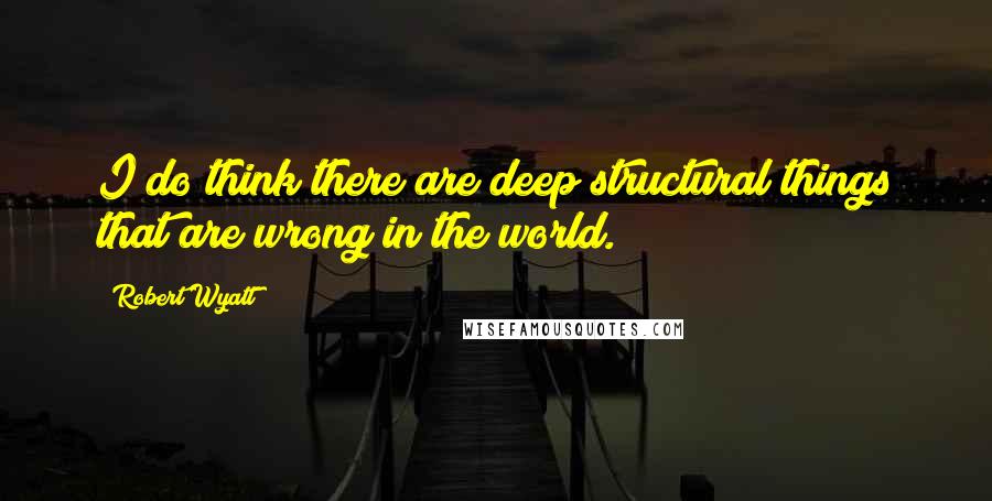 Robert Wyatt quotes: I do think there are deep structural things that are wrong in the world.