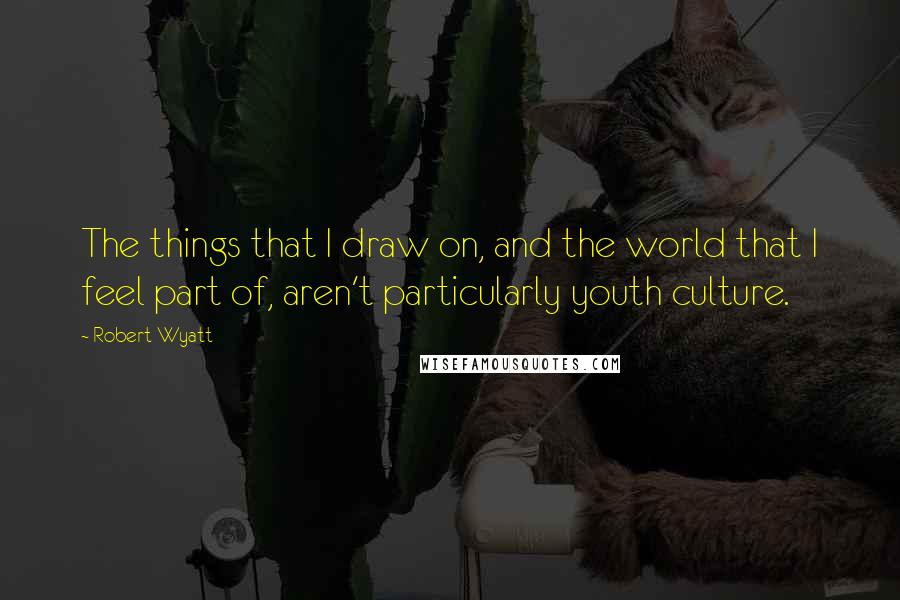 Robert Wyatt quotes: The things that I draw on, and the world that I feel part of, aren't particularly youth culture.