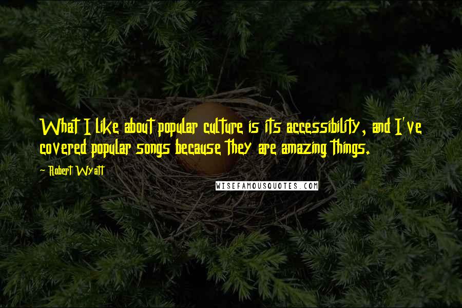 Robert Wyatt quotes: What I like about popular culture is its accessibility, and I've covered popular songs because they are amazing things.