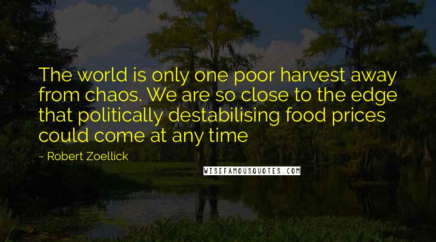 Robert Zoellick quotes: The world is only one poor harvest away from chaos. We are so close to the edge that politically destabilising food prices could come at any time Robert Zoellick quotes: The world is only one poor harvest away from chaos. We are so close to the edge that politically destabilising food prices could come at any time