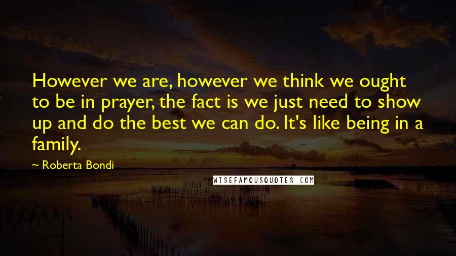 Roberta Bondi quotes: However we are, however we think we ought to be in prayer, the fact is we just need to show up and do the best we can do. It's like