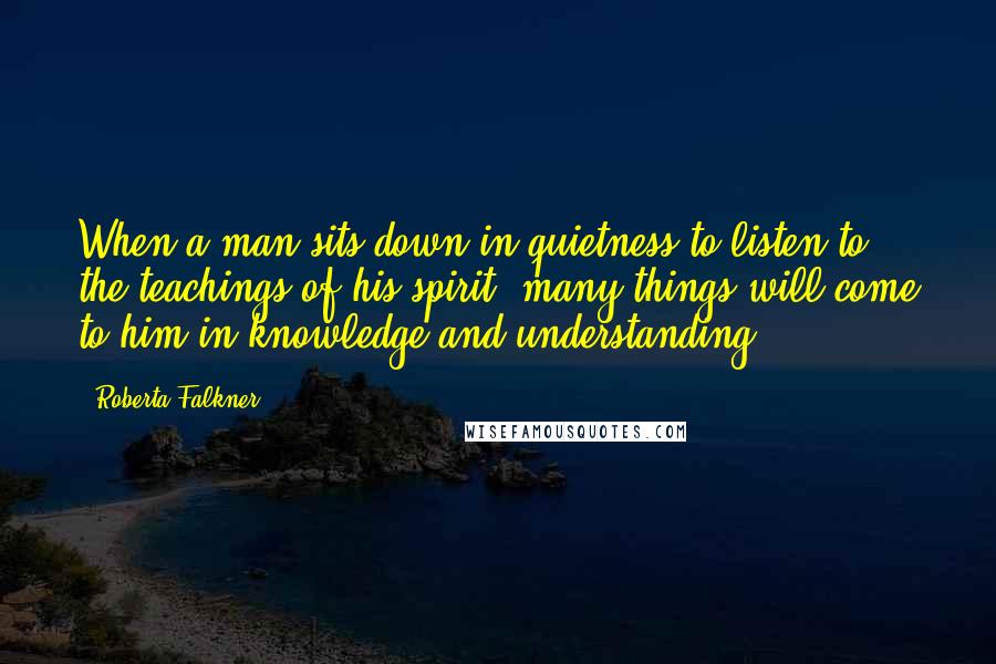 Roberta Falkner quotes: When a man sits down in quietness to listen to the teachings of his spirit, many things will come to him in knowledge and understanding. ~ ~ ~