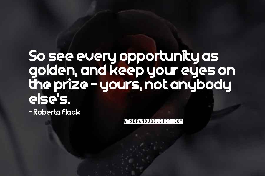Roberta Flack quotes: So see every opportunity as golden, and keep your eyes on the prize - yours, not anybody else's.